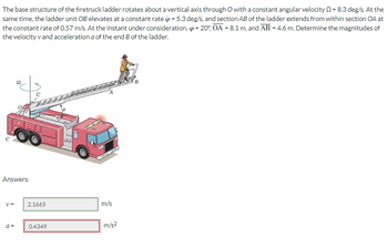 The base structure of the firetruck ladder rotates about a vertical axis through O with a constant angular velocity = 8.3 deg/s. At the
same time, the ladder unit OB elevates at a constant rate = 5.3 deg/s, and section AB of the ladder extends from within section OA at
the constant rate of 0.57 m/s. At the instant under consideration, = 20%, OA = 8.1 m, and AB = 4.6 m. Determine the magnitudes of
the velocity v and acceleration a of the end B of the ladder.
Answers:
V=
a =
2.1665
0.4349
m/s
m/s²