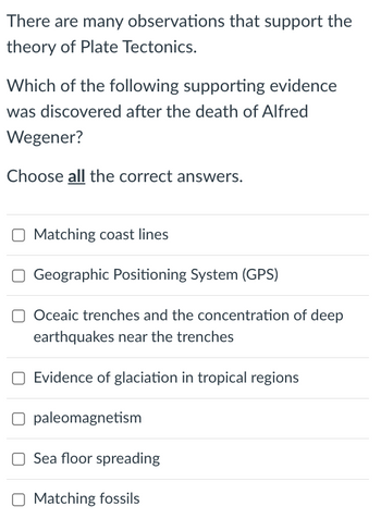 There are many observations that support the
theory of Plate Tectonics.
Which of the following supporting evidence
was discovered after the death of Alfred
Wegener?
Choose all the correct answers.
Matching coast lines
Geographic Positioning System (GPS)
O Oceaic trenches and the concentration of deep
earthquakes near the trenches
Evidence of glaciation in tropical regions
paleomagnetism
Sea floor spreading
O Matching fossils