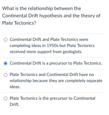 What is the relationship between the
Continental Drift hypothesis and the theory of
Plate Tectonics?
Continental Drift and Plate Tectonics were
completing ideas in 1950s but Plate Tectonics
received more support from geologists.
Continental Drift is a precursor to Plate Tectonics.
Plate Tectonics and Continental Drift have no
relationship because they are completely separate
ideas.
Plate Tectonics is the precursor to Continental
Drift.