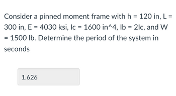 Consider a pinned moment frame with h = 120 in, L
=
300 in, E = 4030 ksi, Ic = 1600 in^4, lb = 2lc, and W
1500 lb. Determine the period of the system in
seconds
1.626