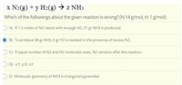 x N2(g) + y H2(g) → z NH3
Which of the followings about the given reaction is wrong? (N:14 g/mol, H: 1 g/mol)
O A) If 1.5 moles of N2 reacts with enough H2, 51 gr NH3 is produced.
B) To produce 68 gr NH3, 6 gr H2 is needed in the presence of excess N2.
O) If equal number of N2 and H2 molecules react, N2 remains after the reaction.
O D) x:1; y:3; z:2
O E) Molecular geometry of NH3 is triangonal pyramidal.
