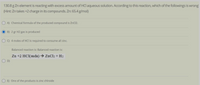 130.8 g Zn element is reacting with excess amount of HCl aqueous solution. According to this reaction, which of the followings is wrong
(Hint: Zn takes +2 charge in its compounds. Zn: 65.4 g/mol)
A) Chemical formula of the produced compound is ZnC12.
B) 2 gr H2 gas is produced
C) 4 moles of HCI is required to consume all zinc.
Balanced reaction is: Balanced reaction is:
Zn +2 HCl(suda) → ZnCl2 + H2
D)
E) One of the products is zinc chlroide
