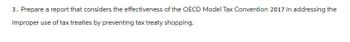 3. Prepare a report that considers the effectiveness of the OECD Model Tax Convention 2017 in addressing the
improper use of tax treaties by preventing tax treaty shopping.