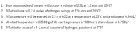 1. How many moles of oxygen will occupy a volume of 2.5L at 1.2 atm and 25°C?
2. What volume will 2.0 moles of nitrogen occupy at 720 torr and 20°C?
3. What pressure will be exerted by 25 g of CO2 at a temperature of 25°C and a volume of 0.500L?
4. At what temperature will 5.00 g of Cl, exert a pressure of 900 torrs at a volume of 0.750L?
5. What is the mass of a 5-L metal canister of hydrogen gas stored at STP?
