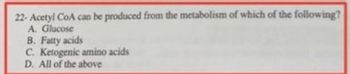 22-Acetyl CoA can be produced from the metabolism of which of the following?
A. Glucose
B. Fatty acids
C. Ketogenic amino acids
D. All of the above