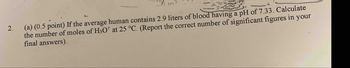 2.
(a) (0.5 point) If the average human contains 2.9 liters of blood having a pH of 7.33. Calculate
the number of moles of H3O* at 25 °C. (Report the correct number of significant figures in your
final answers).