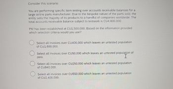 Consider this scenario:
You are performing specific item testing over accounts receivable balances for a
large airline parts manufacturer. Due to the bespoke nature of the parts sold, the
entity sells the majority of its products to a handful of companies worldwide. The
total accounts receivable balance subject to testwork is CU4,800,000.
PM has been established at CU1,500,000. Based on the information provided
which selection criteria would you use?
Select all invoices over CU400,000 which leaves an untested population
of CU1,600,000.
Select all invoices over CU50,000 which leaves an untested population of
I
zero.
Select all invoices over CU250,000 which leaves an untested population
of CU840,000.
Select all invoices over CU550,000 which leaves an untested population
of CU2,400,000.