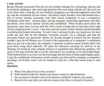CASE ATUDY
Kwaku Mensah was proud of his job as a new product manager for a technology start-up, and
he loved the challenges, risks and tough decisions that went along with the job. But as he sat
in his office after a long day, he was troubled, struggling over what had happened earlier that
day and the information he now knows. Just before lunch, Kwaku's boss had handed him a
pile of private strategic documents from their closest competitor. It was a competitive
intelligence gold mine - product plans, pricing strategies, partnership agreements and other
documents, most clearly marked 'private and confidential'. When Kwaku asked where the
documents came from, his boss told him with a touch of pride that he had taken them right
off the competing firm's server. 'I got into a private section of their intranet and downloaded
everything that looked interesting,' he said. Later, realizing Kwaku was suspicious, the boss
would say only that he had obtained 'electronic accesses via a colleague and had not
personally broken any passwords. Maybe not, Kwaku thought to himself, but this situation
wouldn't pass the 60 Minutes test. If word of this acquisition of a competitor's confidential
data ever got out to the press, the company's reputation would be ruined. Kwaku didn't feel
good about using these materials. He spent the afternoon searching for answers to his
dilemma, but found no clear company policies or regulations that offered any guidance. His
sense of fair play told him that to use the information was unethical, if not downright illegal.
What bothered him even more was the knowledge that this kind of thing might happen again.
Using this confidential information would certainly give him and his company a competitive
advantage, but Kwaku wasn't sure he wanted to work for a firm that would stoop to such
tactics.
Questions
1. What is the ethical issue in this scenario?
2. What should Kwaku do? Justify your answer using two ethical theories
3. Do you perceive Kwaku's boss to be ethical or unethical? Explain your answer
4. Based on the case study, provide two reasons why ethics is relevant in business?