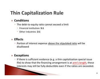 Thin Capitalization Rule
▸ Conditions
⚫ The debt-to-equity ratio cannot exceed a limit
•
Financial institution: 5:1
Other industries: 2:1
▸ Effects
Portion of interest expense above the stipulated ratio will be
disallowed
▸ Exceptions
If there is sufficient evidence (e.g. a thin capitalization special issue
file) to show that the financing arrangement is at arm's length, these
interests may still be fully deductible even if the ratios are exceeded.
48