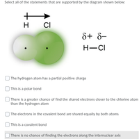 Select all of the statements that are supported by the diagram shown below:
H
CI
8+ 8-
H-CI
| The hydrogen atom has a partial positive charge
| This is a polar bond
| There is a greater chance of find the shared electrons closer to the chlorine atom
than the hydrogen atom
| The electrons in the covalent bond are shared equally by both atoms
| This is a covalent bond
| There is no chance of finding the electrons along the internuclear axis
