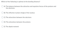 Which of the following is optimal at the bonding distance?
A) The balance between the attractive and repulsive forces of the protons and
the electrons
B) The effective nuclear charge of the nucleus
C) The attractions between the electrons
D) The attractions between the protons
E) The dipole moment
