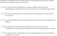 Consider a 2s orbital and a 2p orbital that come hybridize to form two sp orbitals.
Which of the following statements is true?
O A) The energy of the hybridized sp orbitals is higher than that of the
unhybridized 2s orbitals, but lower than that of the unhybridized 2p orbitals
O B) The two sp orbitals that are formed will each have different energies from
one another
O C) The unhybridized 2s orbitals were higher in energy than the unhybridized 2p
orbitals
O D) The energy of the hybridized sp orbitals is lower than that of the
unhybridized 2s orbitals, but higher than that of the unhybridized 2p orbitals
O E) The energy of the unhybridized 2s, the unhybridized 2p, and the hybridized
sp orbitals is the same
