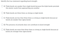 Identify the true statement regarding bond strength:
A) Triple bonds are weaker than single bonds because the triple bonds preclude
the atomic nuclei from approaching one another
B) Triple bonds are three times as strong as single bonds
C) Triple bonds are less than three times as strong as single bonds because pi
bonds are weaker than sigma bonds
D) The presence of pi bonds does not contribute to bond strength
E) Triple bonds are more than three times as strong as single bonds because pi
bonds are stronger than sigma bonds
