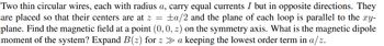 Two thin circular wires, each with radius a, carry equal currents I but in opposite directions. They
are placed so that their centers are at z = ±a/2 and the plane of each loop is parallel to the xy-
plane. Find the magnetic field at a point (0, 0, 2) on the symmetry axis. What is the magnetic dipole
moment of the system? Expand B(z) for z ≫ a keeping the lowest order term in a/z.