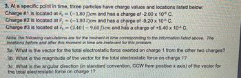 3. At a specific point in time, three particles have charge values and locations listed below:
Charge #1 is located at r₁ = (-1.80 )cm and has a charge of -2.00 x 10-° C.
Charge #2 is located at ₂ = (-1.80 )cm and has a charge of -9.20 x 10° C.
Charge #3 is located at = (3.40 - 9.60)cm and has a charge of +5.40 x 106 C.
Note: the following calculations are for the moment in time corresponding to the information listed above. The
locations before and after this moment in time are irrelevant for this problem.
3a. What is the vector for the total electrostatic force exerted on charge 1 from the other two charges?
3b. What is the magnitude of the vector for the total electrostatic force on charge 1?
3c. What is the angular direction (in standard convention, CCW from positive x axis) of the vector for
the total electrostatic force on charge 1?