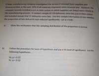 A large manufacturing company investigated the service it received from suppliers and
discovered that, in the past, 32% of all materials shipments were received late. However, the
company recently installed a just-in-time system in which suppliers are linked more closely to
the manufacturing process. A random sample of 110 deliveries since the just-in-time system
was installed reveals that 22 deliveries were late. Use this sample information to test whether
the proportion of late deliveries was reduced significantly. Let a = 0.05.
a)
Show the verification that the sampling distribution of the proportion is normal.
b)
Follow the procedure for tests of hypothesis and use a 5% level of significance. Use the
following hypotheses ..
Ho: p = 0.32
%3D
H1: p < 0.32
