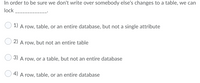 In order to be sure we don't write over somebody else's changes to a table, we can
lock
1) A row, table, or an entire database, but not a single attribute
O 2) A row, but not an entire table
3) A row, or a table, but not an entire database
4) A row, table, or an entire database
