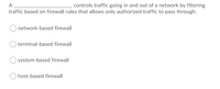 A
controls traffic going in and out of a network by filtering
traffic based on firewall rules that allows only authorized traffic to pass through.
network-based firewall
terminal-based firewall
system-based firewall
host-based firewall
