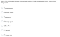 Which of the following technologies combines selected physical disks into a managed logical group called a
storage pool?
a)
Dynamic disks
b) Logical Folders
Basic disks
Storage Spaces
Data Pool
f) File Pool
g) Volume disks
