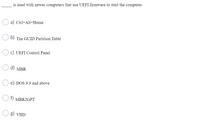 is used with newer computers that use UEFI firmware to start the computer.
a) Ctrl+Alt+Home
b)
The GUID Partition Table
c) UEFI Control Panel
d) MBR
e) DOS 9.9 and above
f) MBR2GPT
g) VHD
