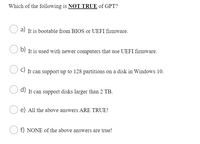 Which of the following is NOT TRUE of GPT?
It is bootable from BIOS or UEFI firmware.
O b)
D) It is used with newer computers that use UEFI firmware.
C) It can support up to 128 partitions on a disk in Windows 10.
d) It can support disks larger than 2 TB.
e) All the above answers ARE TRUE!
O f) NONE of the above answers are true!
