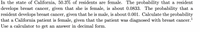 In the state of California, 50.3% of residents are female. The probability that a resident
develops breast cancer, given that she is female, is about 0.0833. The probability that a
resident develops breast cancer, given that he is male, is about 0.001. Calculate the probability
that a California patient is female, given that the patient was diagnosed with breast cancer.
Use a calculator to get an answer in decimal form.
1
