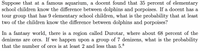 Suppose that at a famous aquarium, a docent found that 35 percent of elementary
school children know the difference between dolphins and porpoises. If a docent has a
tour group that has 9 elementary school children, what is the probability that at least
two of the children know the difference between dolphins and porpoises?
In a fantasy world, there is a region called Durotar, where about 68 percent of the
denizens are orcs. If we happen upon a group of 7 denizens, what is the probability
that the number of orcs is at least 2 and less than 5.8
