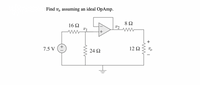 **Title: Analysis of an Op-Amp Circuit**

**Objective:**  
Find the output voltage \( v_o \) assuming an ideal operational amplifier (OpAmp).

**Circuit Description:**

- **Voltage Source:** 7.5 V
- **Resistors:**
  - \(16 \, \Omega\) resistor between the voltage source and \( v_1 \)
  - \(24 \, \Omega\) resistor connected in parallel with the path between \( v_1 \) and ground
  - \(8 \, \Omega\) resistor connected to the non-inverting input of the OpAmp (\( v_2 \))
  - \(12 \, \Omega\) resistor connected between the OpAmp output (\( v_o \)) and the inverting input

**Op-Amp Configuration:**

- The OpAmp is configured with feedback.
- The non-inverting input (+) receives the voltage \( v_2 \) after the \(8 \, \Omega\) resistor.
- The inverting input (-) is connected to \( v_1 \).

**Graph/Diagram Explanation:**

This circuit includes a voltage source, resistors, and an ideal OpAmp. The \(16 \, \Omega\), \(24 \, \Omega\), and \(8 \, \Omega\) resistors create a voltage divider that affects the voltage at \( v_1 \) and \( v_2 \). The OpAmp amplifies the difference between these inputs, resulting in the output voltage \( v_o \). The \(12 \, \Omega\) resistor is part of the feedback loop, influencing the gain and stability of the OpAmp.

**Assumption:**  
The OpAmp is ideal, implying:
- Infinite open-loop gain
- Infinite input impedance
- Zero output impedance

**Objective:**  
Determine the value of \( v_o \).