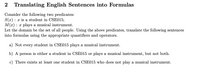 ```markdown
## 2 Translating English Sentences into Formulas

Consider the following two predicates:
- \( S(x) \): \( x \) is a student in CSE015;
- \( M(x) \): \( x \) plays a musical instrument.

Let the domain be the set of all people. Using the above predicates, translate the following sentences into formulas using the appropriate quantifiers and operators.

a) Not every student in CSE015 plays a musical instrument.

b) A person is either a student in CSE015 or plays a musical instrument, but not both.

c) There exists at least one student in CSE015 who does not play a musical instrument.
```
