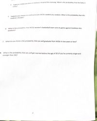 a boy?
neca vOu choose an undergraduate WCSU student at a random. What is the probability that this
student is female?
What is the probability that WCSU women's basketball team wins its game against Castleton this
6.
weekend?
z What do you think is the probability that you will graduate from WCSU in two years or less?
8. What is the probability that you will get married before the age of 30 (if you're currently single and
younger than 30)?
