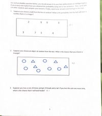 3-4 other students and compare your answers. Finally, report your answers and findings to the class.
For each probability question below, you should answer it to vour best ability (make an intelligent gun"
if necessary) and explain how you obtained the probability using one to two sentences. Then, work win
J4 other students and compare your answers. Finally, report your answers and findings to hg ti5
1. Suppose you choose a ball from the box at random? What is the probability that the ball will have
number that is 5 or larger?
2
9 9
.
8.
7 3
4
2. Suppose you choose an object at random from this box. What is the chance that you choose a
triangle?
A
40/.
3. Suppose you toss a coin 20 times and get 19 heads and a tail. If you toss the coin one more time,
what is the chance that it will land heads? T0 1
1
V DO
3.
