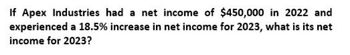 If Apex Industries had a net income of $450,000 in 2022 and
experienced a 18.5% increase in net income for 2023, what is its net
income for 2023?