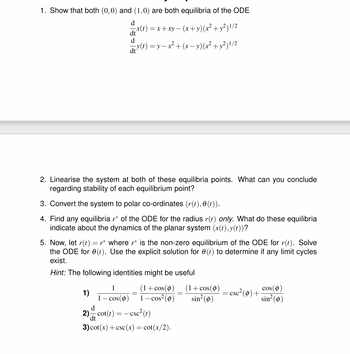 1. Show that both (0,0) and (1,0) are both equilibria of the ODE
d
dt
d
x(t)=x+xy−(x+y)(x² + y²) 1/2
d³(t) = y − x² + (x − y) (x² + y²)1/2
2. Linearise the system at both of these equilibria points. What can you conclude
regarding stability of each equilibrium point?
3. Convert the system to polar co-ordinates (r(t),0(t)).
4. Find any equilibria r* of the ODE for the radius r(t) only. What do these equilibria
indicate about the dynamics of the planar system (x(t), y(t))?
5. Now, let r(t) = * where r* is the non-zero equilibrium of the ODE for r(t). Solve
the ODE for e(t). Use the explicit solution for 0 (t) to determine if any limit cycles
exist.
Hint: The following identities might be useful
(1+cos(0)
1-cos² (0)
=
(1+cos(0)
sin² (0)
=
= csc² (0) +
cos(0)
sin²(0)
1
1)
1 - cos(0)
d
=-
dt
2) cot(t) = csc²(t)
3) cot(x)+csc(x) = cot(x/2).