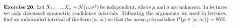 Exercise 20. Let X₁,..., Xn~ N(μ, o2) be independent, where and o are unknown. In lectures
we only discussed symmetric confidence intervals. Following the arguments we used in lectures,
find an unbounded interval of the form [u, ∞) so that the mean u in satisfies P( [u, x)) = 95%.