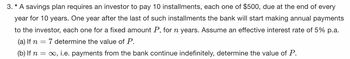 3. * A savings plan requires an investor to pay 10 installments, each one of $500, due at the end of every
year for 10 years. One year after the last of such installments the bank will start making annual payments
to the investor, each one for a fixed amount P, for n years. Assume an effective interest rate of 5% p.a.
(a) If n 7 determine the value of P.
-
(b) If n = ∞, i.e. payments from the bank continue indefinitely, determine the value of P.