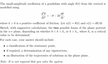 The small-amplitude oscillation of a pendulum with angle (t) from the vertical is
modelled using
d²0
dt²
= -0-2k
de
dt'
where k> 0 is a positive coefficient of friction. Let u(t) = 0(t) and v(t) = d0/dt.
Sketch, with supportive calculations, the two possible forms of the phase portrait
in the u-v plane, depending on whether 0 <k <k or k > k, where k is a critical
value to be determined.
For each case, your answer should include:
a classification of the stationary point,
if required, a determination of any eigenvectors,
• an illustration of the trajectories of solutions in the phase plane.
Note: It is not required that you solve the system.