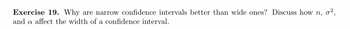 Exercise 19. Why are narrow confidence intervals better than wide ones? Discuss how n, o²,
and a affect the width of a confidence interval.