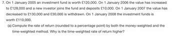 7. On 1 January 2005 an investment fund is worth £120,000. On 1 January 2006 the value has increased
to £128,000 and a new investor joins the fund and deposits £10,000. On 1 January 2007 the value has
decreased to £130,000 and £30,000 is withdrawn. On 1 January 2008 the investment funds is
worth £110,000.
(a) Compute the rate of return (rounded to a percentage point) by both the money-weighted and the
time-weighted method. Why is the time-weighted rate of return higher?