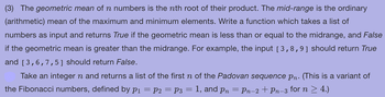 (3) The geometric mean of n numbers is the nth root of their product. The mid-range is the ordinary
(arithmetic) mean of the maximum and minimum elements. Write a function which takes a list of
numbers as input and returns True if the geometric mean is less than or equal to the midrange, and False
if the geometric mean is greater than the midrange. For example, the input [3,8,9] should return True
and [3,6,7,5] should return False.
Take an integer n and returns a list of the first n of the Padovan sequence pn. (This is a variant of
the Fibonacci numbers, defined by p1 = P2 = P3 = 1, and pn = Pn-2 + Pn−3 for n ≥ 4.)