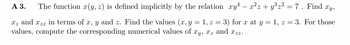 A 3. The function x(y, z) is defined implicitly by the relation xy¹ = x²z+y³z² = 7. Find xy,
z and zz in terms of x, y and z. Find the values (x, y = 1, z = 3) for x at y = 1, z = 3. For those
values, compute the corresponding numerical values of xy, xz and zz.