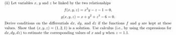 (ii) Let variables x, y and z be linked by the two relationships
f(x, y, z) = x³y-z-1=0,
g(x, y, z) = x + y² +2³
2³-6=0.
Derive conditions on the differentials dx, dy, and dz if the functions f and g are kept at these
values. Show that (x, y, z) = (1, 2, 1) is a solution. Use calculus (i.e., by using the expressions for
dx, dy, dz) to estimate the corresponding values of x and y when z = 1.1.