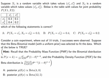 Suppose X₁ is a random variable which takes values (x₁,x) and X₂ is a random
variable which takes values (x,x). Below is the table with values for joint probability
P(X1, X2):
x2 0.3 0.1
x2
0.4 0.2
which of the following statements is correct?
A: P(X₁ = x₁, X₂ = x₂) = 0.3, B: P(X₁ = x₁) = 0.4, C: P(X₂ = x₂) = 0.2.
Consider a coin experiment, where out of 10 trials, 3 successes were observed. Suppose
that the Beta-Binomial model (with a uniform prior) was selected to fit the data. Which
of the below is TRUE?
Hint: Recall that the Probability Mass Function (PMF) for the Binomial distribution
is P(x = k)
n!
(n- -k)!k!!
Beta distribution is F-1 (1-0)³–¹1)
T(a+B)
T(a)r (3)
=
0k (1 – 0)n—k, and the Probability Density Function (PDF) for the
A: posterior p(x) ∞ Beta(4,8)
B: posterior p(x) x Beta(12,5)