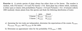 Exercise 4. A certain species of plant always has either three or five leaves. The number is
random, with P(3 leaves) = 0.4 and P(5 leaves) = 0.6. Each plant has a flower which, randomly,
is either open or closed, with probabilities P(open) = 0.8 and P(closed) = 0.2. A botanist collects
1000 randomly chosen plants from this species and finds the following distribution of traits:
open
3 leaves N3,open
5 leaves
N5,open
closed
N3,closed
N5, closed
a) Assuming the two traits are independent, determine the expectations of the counts №3,open,
N3, closed, N5,open, and N5,closed in the table.
b) Determine an approximate value for the probability P(N3,0pen > 340).