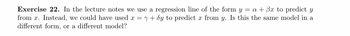 Exercise 22. In the lecture notes we use a regression line of the form y = a + 3x to predict y
from x. Instead, we could have used x = y + 8y to predict x from y. Is this the same model in a
different form, or a different model?