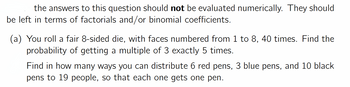 the answers to this question should not be evaluated numerically. They should
be left in terms of factorials and/or binomial coefficients.
(a) You roll a fair 8-sided die, with faces numbered from 1 to 8, 40 times. Find the
probability of getting a multiple of 3 exactly 5 times.
Find in how many ways you can distribute 6 red pens, 3 blue pens, and 10 black
pens to 19 people, so that each one gets one pen.