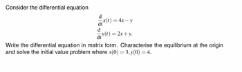 Consider the differential equation
d
x(t) = 4x − y
dt
d
dt
y(t) = 2x + y.
Write the differential equation in matrix form. Characterise the equilibrium at the origin
and solve the initial value problem where x(0) = 3, y(0) = 4.