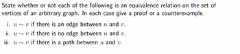 State whether or not each of the following is an equivalence relation on the set of
vertices of an arbitrary graph. In each case give a proof or a counterexample.
i. uvif there is an edge between u and v.
ii. uv if there is no edge between u and v.
iii. uv if there is a path between u and v.