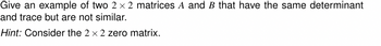 Give an example of two 2 × 2 matrices A and B that have the same determinant
and trace but are not similar.
Hint: Consider the 2 x 2 zero matrix.
