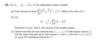 B4. Let X₁,... Xn ~ N(μ, o2) be independent random variables.
2
(a) From lectures we know (X=X) ²³.
X₂
(b) Let
n
i=1
~ x²(v). What is the value of v?
n
1
*³ =, ²-₁, [(x₁ - x) ².
Σ(x
s
n 1
i=1
Determine Var(s), that is, the variance of the sample variance.
(c) Assume now that we have observed data ₁,...,n ER with sample variance s².
Use the result from part (a) to find numbers an and b, such that [ans, bns] is
an exact 95%-confidence interval for o².