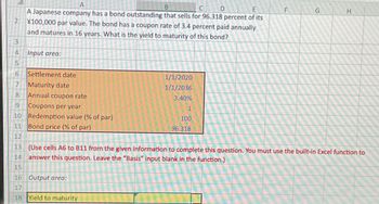 2
3
4
5
6779
8
9
10
11
A
B
D
A Japanese company has a bond outstanding that sells for 96.318 percent of its
¥100,000 par value. The bond has a coupon rate of 3.4 percent paid annually
and matures in 16 years. What is the yield to maturity of this bond?
Input area:
Settlement date
Maturity date
Annual coupon rate
Coupons per year
Redemption value (% of par)
Bond price (% of par)
16 Output area:
17
18
1/1/2020
1/1/2036
3.40%
Yield to maturity
1
100
96.318
F
G
12
13 (Use cells A6 to 811 from the given information to complete this question. You must use the built-in Excel function to
14 answer this question. Leave the "Basis" input blank in the function.)
15
H